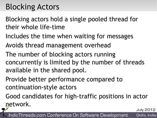 Blocking Actors
Blocking actors hold a single pooled thread for
their whole life-time
Includes the time when waiting for messages
Avoids thread management overhead
The number of blocking actors running
concurrently is limited by the number of threads
available in the shared pool.
Provide better performance compared to
continuation-style actors
Good candidates for high-traffic positions in actor
network.
 