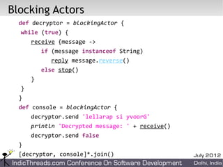 Blocking Actors
  def decryptor = blockingActor {
  while (true) {
      receive {message ->
          if (message instanceof String)
            reply message.reverse()
          else stop()
      }
  }
  }
  def console = blockingActor {
      decryptor.send 'lellarap si yvoorG'
      println 'Decrypted message: ' + receive()
      decryptor.send false
  }
  [decryptor, console]*.join()
 