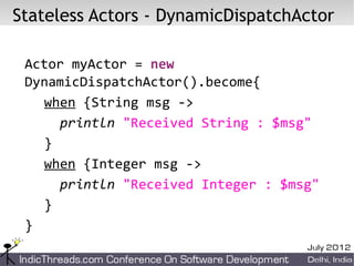 Stateless Actors - DynamicDispatchActor

 Actor myActor = new
 DynamicDispatchActor().become{
   when {String msg ->
     println "Received String : $msg"
   }
   when {Integer msg ->
     println "Received Integer : $msg"
   }
 }
 