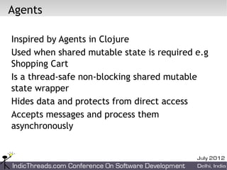Agents

Inspired by Agents in Clojure
Used when shared mutable state is required e.g
Shopping Cart
Is a thread-safe non-blocking shared mutable
state wrapper
Hides data and protects from direct access
Accepts messages and process them
asynchronously
 