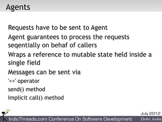 Agents

Requests have to be sent to Agent
Agent guarantees to process the requests
seqentially on behaf of callers
Wraps a reference to mutable state held inside a
single field
Messages can be sent via
'<<' operator
send() method
Implicit call() method
 