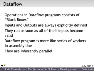 Dataflow

Operations in Dataflow programs consists of
“Black Boxes”
Inputs and Outputs are always explicitly defined
They run as soon as all of their inputs become
valid
Dataflow program is more like series of workers
in assembly line
They are inherently parallel
 