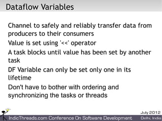 Dataflow Variables

Channel to safely and reliably transfer data from
producers to their consumers
Value is set using '<<' operator
A task blocks until value has been set by another
task
DF Variable can only be set only one in its
lifetime
Don't have to bother with ordering and
synchronizing the tasks or threads
 