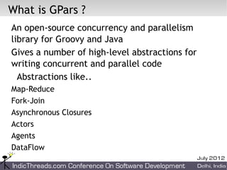 What is GPars ?
An open-source concurrency and parallelism
library for Groovy and Java
Gives a number of high-level abstractions for
writing concurrent and parallel code
  Abstractions like..
Map-Reduce
Fork-Join
Asynchronous Closures
Actors
Agents
DataFlow
 