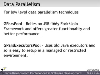 Data Parallelism
For low level data parallelism techniques

GParsPool – Relies on JSR-166y Fork/Join
Framework and offers greater functionality and
better performance.

GParsExecutorsPool – Uses old Java executors and
so is easy to setup in a managed or restricted
environment.
 