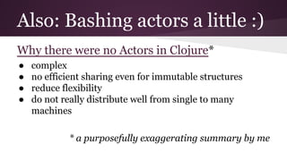 Also: Bashing actors a little :) 
Why there were no Actors in Clojure* 
● complex 
● no efficient sharing even for immutable structures 
● reduce flexibility 
● do not really distribute well from single to many 
machines 
* a purposefully exaggerating summary by me 
 