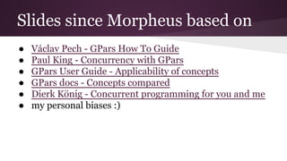 Slides since Morpheus based on 
● Václav Pech - GPars How To Guide 
● Paul King - Concurrency with GPars 
● GPars User Guide - Applicability of concepts 
● GPars docs - Concepts compared 
● Dierk König - Concurrent programming for you and me 
● my personal biases :) 
 