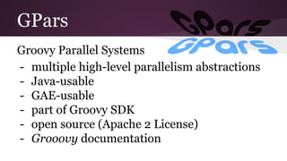 GPars 
Groovy Parallel Systems 
- multiple high-level parallelism abstractions 
- Java-usable 
- GAE-usable 
- part of Groovy SDK 
- open source (Apache 2 License) 
- Grooovy documentation 
 