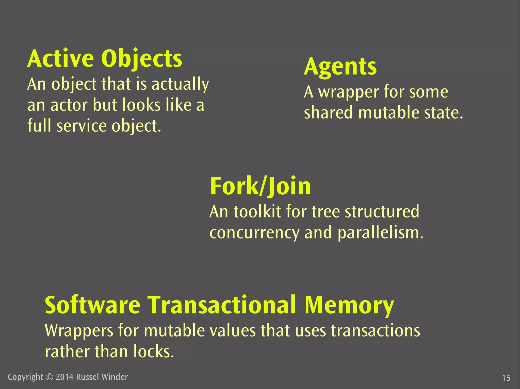 Active Objects 
An object that is actually 
an actor but looks like a 
full service object. 
Agents 
A wrapper for some 
shared mutable state. 
Fork/Join 
An toolkit for tree structured 
concurrency and parallelism. 
Software Transactional Memory 
Wrappers for mutable values that uses transactions 
rather than locks. 
Copyright © 2014 Russel Winder 15 
 