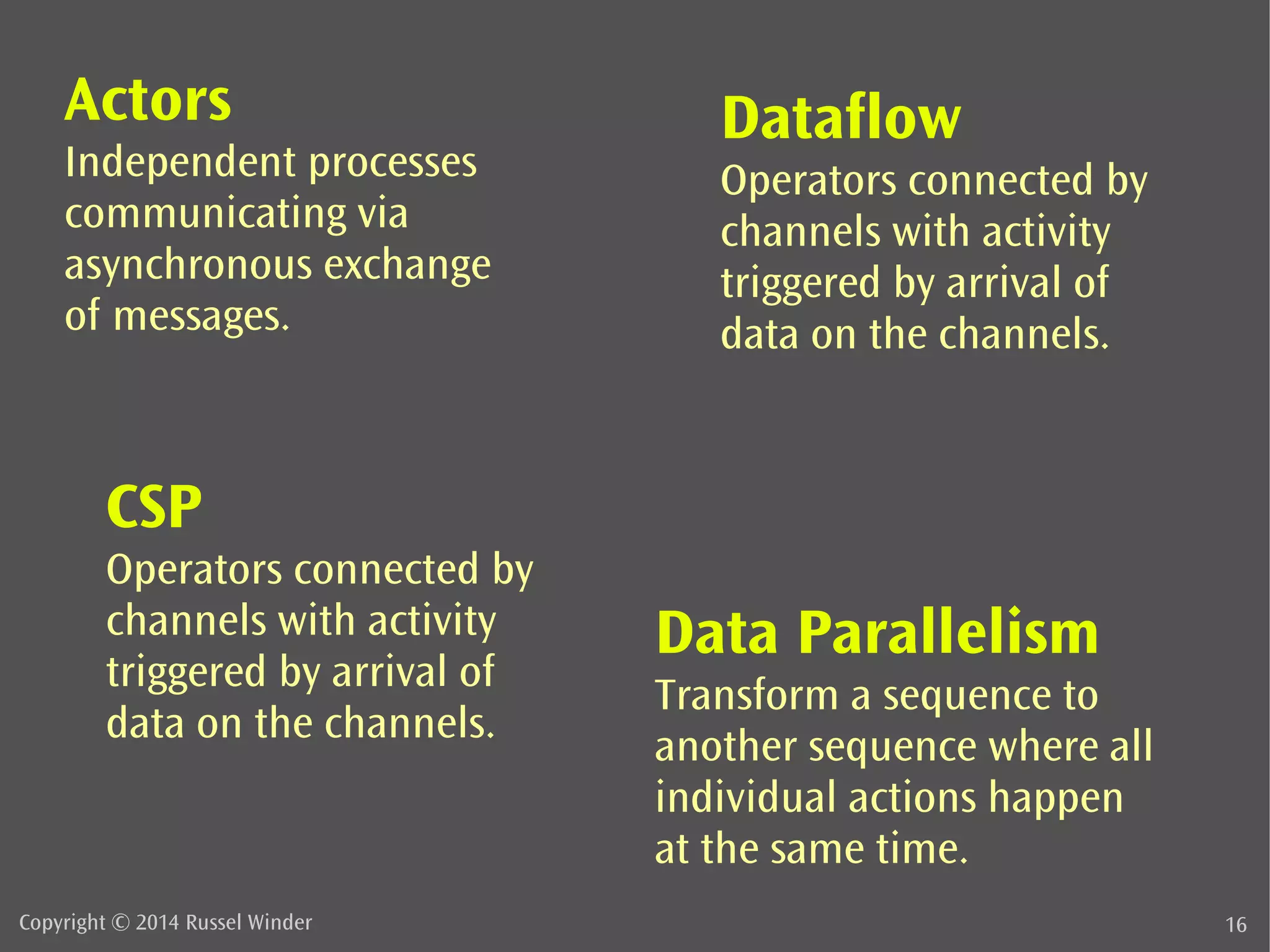 Actors 
Independent processes 
communicating via 
asynchronous exchange 
of messages. 
Dataflow 
Operators connected by 
channels with activity 
triggered by arrival of 
data on the channels. 
Data Parallelism 
Transform a sequence to 
another sequence where all 
individual actions happen 
at the same time. 
CSP 
Operators connected by 
channels with activity 
triggered by arrival of 
data on the channels. 
Copyright © 2014 Russel Winder 16 
 