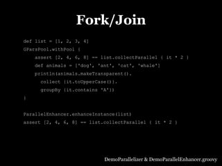 Fork/Join
def list = [1, 2, 3, 4]
GParsPool.withPool {
    assert [2, 4, 6, 8] == list.collectParallel { it * 2 }
    def animals = ['dog', 'ant', 'cat', 'whale']
    println(animals.makeTransparent().
      collect {it.toUpperCase()}.
      groupBy {it.contains 'A'})
}


ParallelEnhancer.enhanceInstance(list)
assert [2, 4, 6, 8] == list.collectParallel { it * 2 }




                            DemoParallelizer & DemoParallelEnhancer.groovy
 