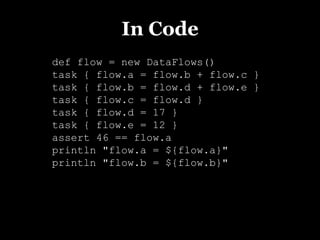 In Code
def flow = new DataFlows()
task { flow.a = flow.b + flow.c }
task { flow.b = flow.d + flow.e }
task { flow.c = flow.d }
task { flow.d = 17 }
task { flow.e = 12 }
assert 46 == flow.a
println "flow.a = ${flow.a}"
println "flow.b = ${flow.b}"
 