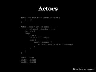 Actors
final def doubler = Actors.reactor {
    2 * it
}

Actor actor = Actors.actor {
    (1..10).each {doubler << it}
    int i = 0
    loop {
        i += 1
        if (i > 10) stop()
        else {
            react {message ->
                println "Double of $i = $message"
            }
        }
    }
}

actor.join()
doubler.stop()
doubler.join()



                                               DemoReactor2.groovy
 
