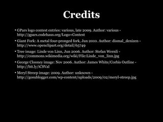 Credits
●
    GPars logo contest entries: various, late 2009. Author: various -
    http://gpars.codehaus.org/Logo+Contest
●
    Giant Fork: A metal four-pronged fork, Jun 2010. Author: dismal_denizen -
    http://www.openclipart.org/detail/65749
●
    Tree image: Linde von Linn, Jun 2006. Author: Stefan Wernli -
    http://commons.wikimedia.org/wiki/File:Linde_von_linn.jpg
●
    George Clooney image: Nov 2006. Author: James White/Corbis Outline -
    http://bit.ly/iCSVal
●
    Meryl Streep image: 2009. Author: unknown -
    http://gosublogger.com/wp-content/uploads/2009/02/meryl-streep.jpg
 