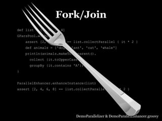 Fork/Join
def list = [1, 2, 3, 4]
GParsPool.withPool {
    assert [2, 4, 6, 8] == list.collectParallel { it * 2 }
    def animals = ['dog', 'ant', 'cat', 'whale']
    println(animals.makeTransparent().
      collect {it.toUpperCase()}.
      groupBy {it.contains 'A'})
}


ParallelEnhancer.enhanceInstance(list)
assert [2, 4, 6, 8] == list.collectParallel { it * 2 }




                            DemoParallelizer & DemoParallelEnhancer.groovy
 