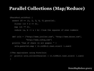 Parallel Collections (Map/Reduce)
GParsPool.withPool {
     assert 20 == [1, 2, 3, 4, 5].parallel.
      filter {it % 2 == 0}.
      map {it ** 2}.
      reduce {a, b -> a + b} //sum the squares of even numbers


     def urls = ['http://www.jroller.com', 'http://www.dzone.com',
                'http://www.infoq.com']
     println 'Sum of chars in all pages: ' +
      urls.parallel.map { it.toURL().text.size() }.sum()


//The equivalent using Fork/Join
//    println urls.collectParallel { it.toURL().text.size() }.sum()
}



                                                      DemoMapReduce.groovy
 