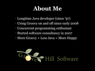 About Me
•   Longtime Java developer (since '97)
•   Using Groovy on and off since early 2008
•   Concurrent programming e...