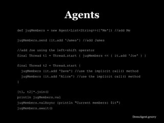 Agents
def jugMembers = new Agent<List<String>>(['Me']) //add Me

jugMembers.send {it.add 'James'} //add James


//add Joe using the left-shift operator
final Thread t1 = Thread.start { jugMembers << { it.add 'Joe' } }

final Thread t2 = Thread.start {
    jugMembers {it.add 'Dave'} //use the implicit call() method
    jugMembers {it.add 'Alice'} //use the implicit call() method
}


[t1, t2]*.join()
println jugMembers.val
jugMembers.valAsync {println "Current members: $it"}
jugMembers.await()

                                                            DemoAgent.groovy
 