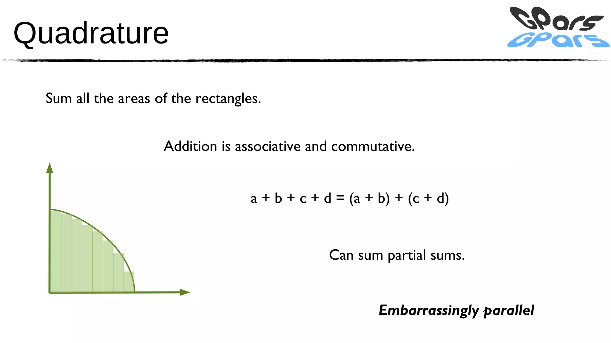 Quadrature
  Sum all the areas of the rectangles.


                     Addition is associative and commutative.


                                    a + b + c + d = (a + b) + (c + d)


                                                Can sum partial sums.


                                                         Embarrassingly parallel
 
