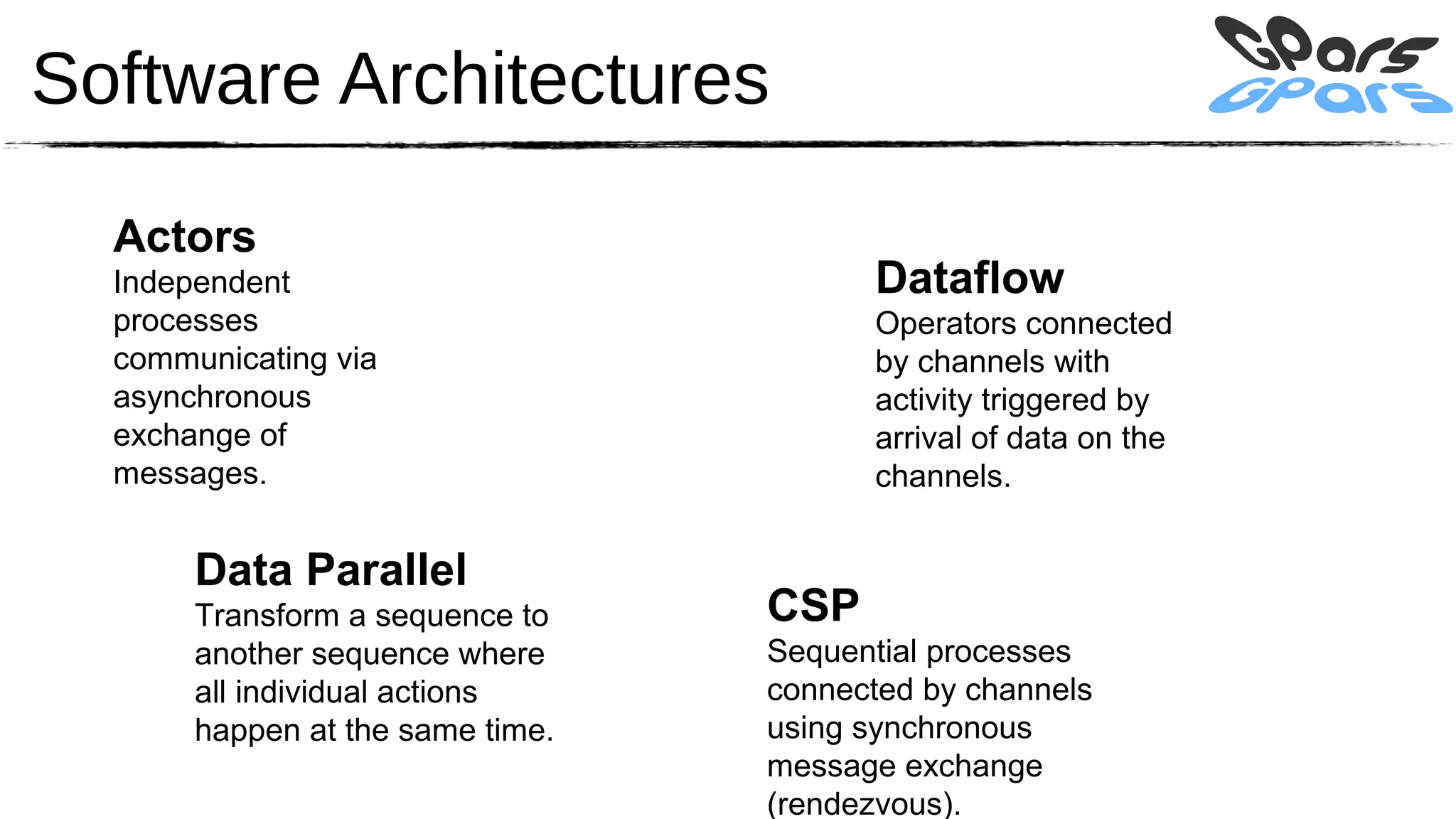 Software Architectures

  Actors
  Independent                           Dataflow
  processes                             Operators connected
  communicating via                     by channels with
  asynchronous                          activity triggered by
  exchange of                           arrival of data on the
  messages.                             channels.


       Data Parallel
       Transform a sequence to    CSP
       another sequence where     Sequential processes
       all individual actions     connected by channels
       happen at the same time.   using synchronous
                                  message exchange
                                  (rendezvous).
 