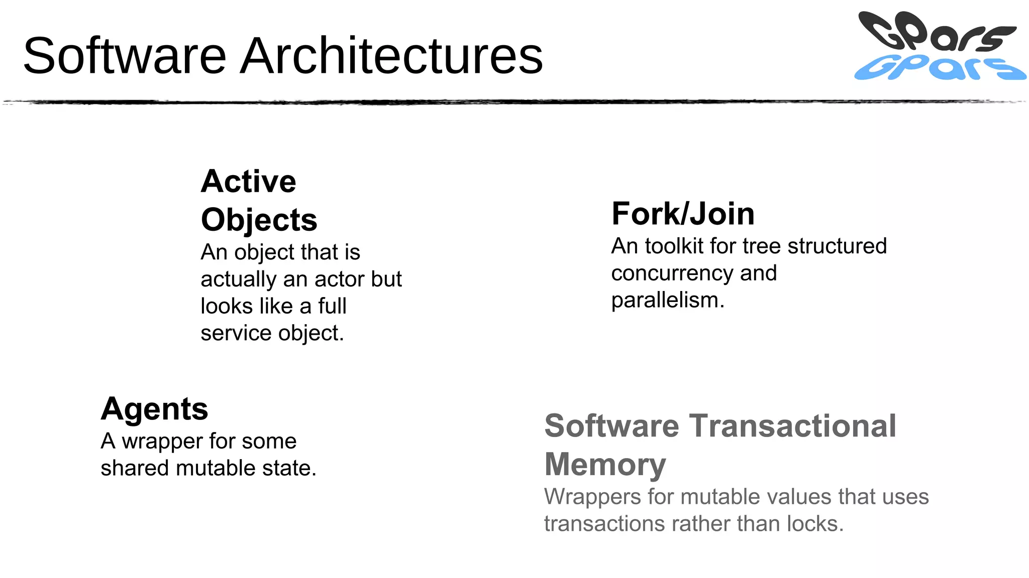 Software Architectures

            Active
            Objects                       Fork/Join
            An object that is             An toolkit for tree structured
            actually an actor but         concurrency and
            looks like a full             parallelism.
            service object.


   Agents
   A wrapper for some
                                    Software Transactional
   shared mutable state.            Memory
                                    Wrappers for mutable values that uses
                                    transactions rather than locks.
 