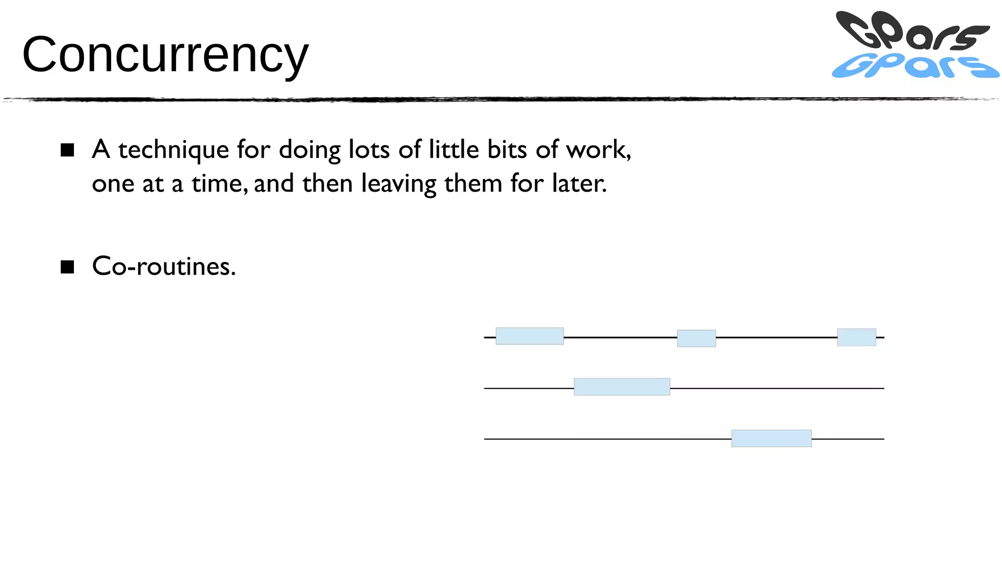 Concurrency
 ■ A technique for doing lots of little bits of work,
   one at a time, and then leaving them for later.

 ■ Co-routines.
 