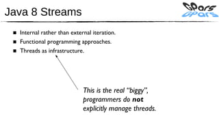 Java 8 Streams
 ■ Internal rather than external iteration.
 ■ Functional programming approaches.
 ■ Threads as infrastructure.




                             This is the real “biggy”,
                             programmers do not
                             explicitly manage threads.
 