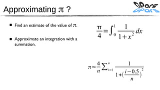 Approximating π ?
 ■ Find an estimate of the value of π.
                                                 11
                                             =∫0       dx
 ■ Approximate an integration with a       4     1x 2

   summation.



                                           4 n          1
                                         π≈ ∑i=1
                                           n           i−0.5   2
                                                   1+(       )
                                                         n
 