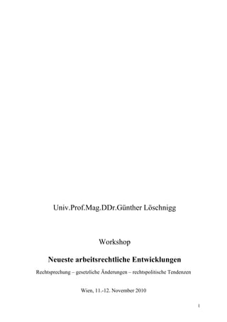 1
Univ.Prof.Mag.DDr.Günther Löschnigg
Workshop
Neueste arbeitsrechtliche Entwicklungen
Rechtsprechung – gesetzliche Änderungen – rechtspolitische Tendenzen
Wien, 11.-12. November 2010
 