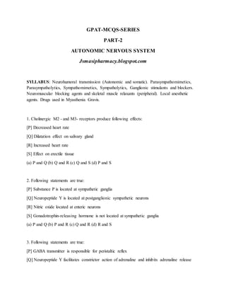 GPAT-MCQS-SERIES
PART-2
AUTONOMIC NERVOUS SYSTEM
Jsmasipharmacy.blogspot.com
SYLLABUS: Neurohumoral transmission (Autonomic and somatic). Parasympathomimetics,
Parasympatholytics, Sympathomimetics, Sympatholytics, Ganglionic stimulants and blockers.
Neuromuscular blocking agents and skeletal muscle relaxants (peripheral). Local anesthetic
agents. Drugs used in Myasthenia Gravis.
1. Cholinergic M2 - and M3- receptors produce following effects:
[P] Decreased heart rate
[Q] Dilatation effect on salivary gland
[R] Increased heart rate
[S] Effect on erectile tissue
(a) P and Q (b) Q and R (c) Q and S (d) P and S
2. Following statements are true:
[P] Substance P is located at sympathetic ganglia
[Q] Neuropeptide Y is located at postganglionic sympathetic neurons
[R] Nitric oxide located at enteric neurons
[S] Gonadotrophin-releasing hormone is not located at sympathetic ganglia
(a) P and Q (b) P and R (c) Q and R (d) R and S
3. Following statements are true:
[P] GABA transmitter is responsible for peristaltic reflex
[Q] Neuropeptide Y facilitates constrictor action of adrenaline and inhibits adrenaline release
 