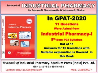 Textbook of
By: Baburao N. Chandakavathe & Shivsharan B. Dhadde
In GPAT-2020
11 Questions
Were Asked from
Industrial Pharmacy-I
5th Sem PCI Syllabus
Out of 11
Answers for 10 Questions with
Suitable explanation is Covered in
this Book
Textbook of Industrial Pharmacy. Studium Press (India) Pvt. Ltd.
ISBN 13 :978-93-85046-63-6
Contact: babu41126@gmail.com Mob.: 7588939577
 