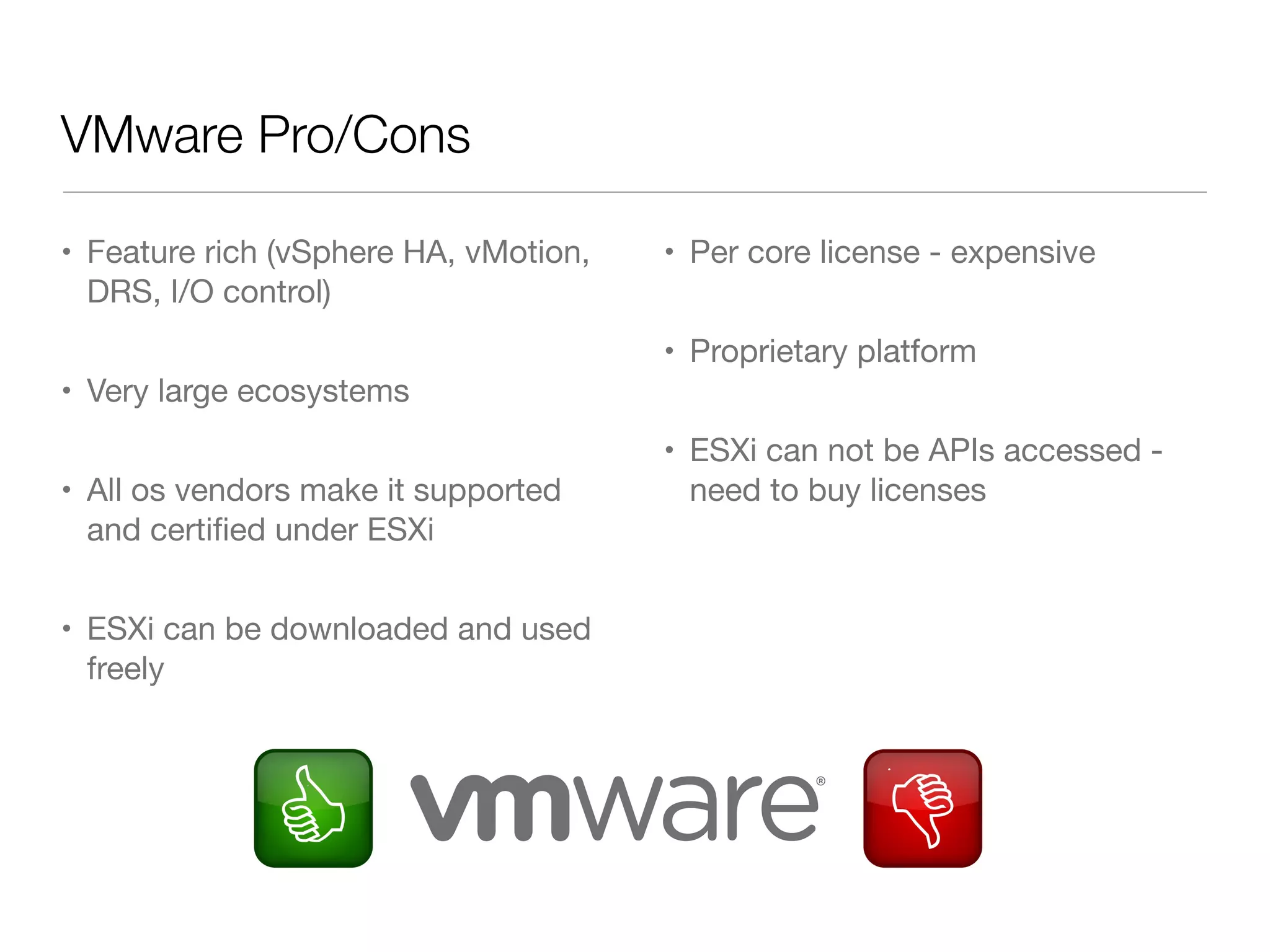 VMware Pro/Cons
• Feature rich (vSphere HA, vMotion,
DRS, I/O control)

• Per core license - expensive
• Proprietary platform

• Very large ecosystems
• All os vendors make it supported
and certiﬁed under ESXi
• ESXi can be downloaded and used
freely

• ESXi can not be APIs accessed need to buy licenses

 
