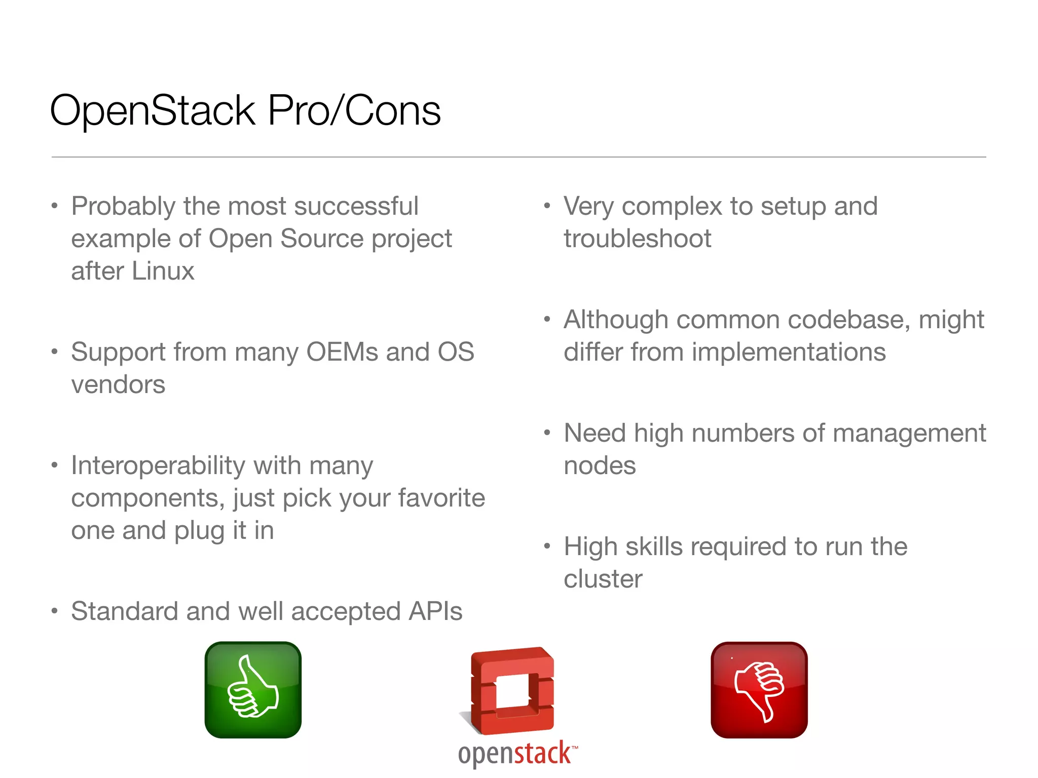 OpenStack Pro/Cons
• Probably the most successful
example of Open Source project
after Linux
• Support from many OEMs and OS
vendors
• Interoperability with many
components, just pick your favorite
one and plug it in
• Standard and well accepted APIs

• Very complex to setup and
troubleshoot
• Although common codebase, might
diﬀer from implementations
• Need high numbers of management
nodes
• High skills required to run the
cluster

 