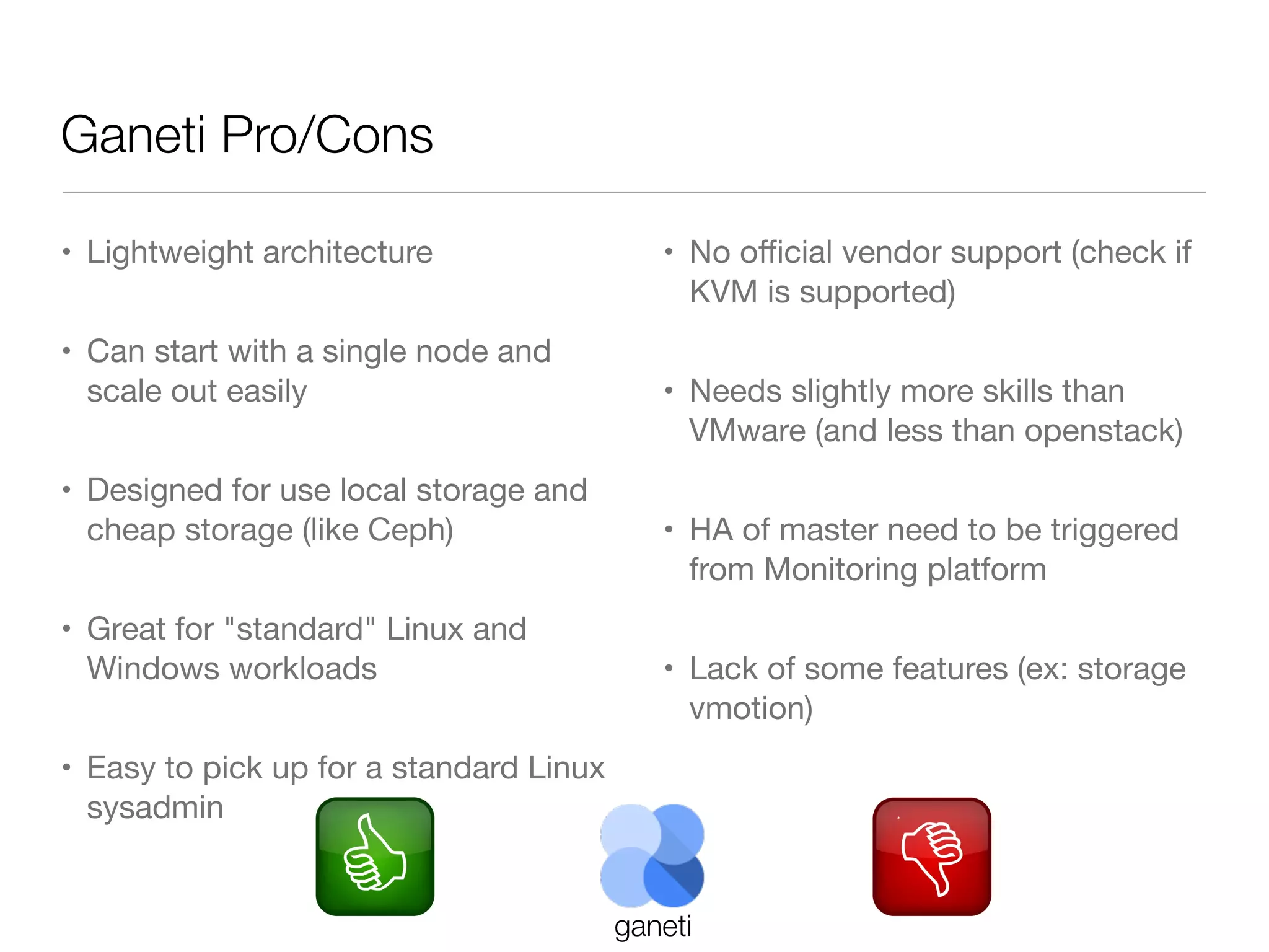 Ganeti Pro/Cons
• Lightweight architecture
• Can start with a single node and
scale out easily
• Designed for use local storage and
cheap storage (like Ceph)
• Great for "standard" Linux and
Windows workloads

• No oﬃcial vendor support (check if
KVM is supported)
• Needs slightly more skills than
VMware (and less than openstack)
• HA of master need to be triggered
from Monitoring platform
• Lack of some features (ex: storage
vmotion)

• Easy to pick up for a standard Linux
sysadmin

ganeti

 