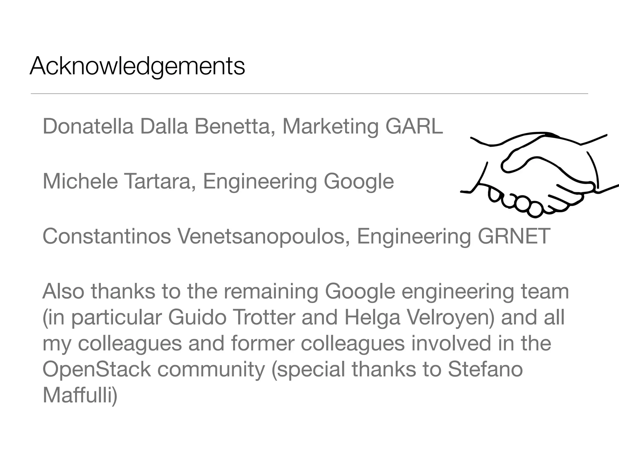 Acknowledgements	
Donatella Dalla Benetta, Marketing GARL
Michele Tartara, Engineering Google
Constantinos Venetsanopoulos, Engineering GRNET
Also thanks to the remaining Google engineering team
(in particular Guido Trotter and Helga Velroyen) and all
my colleagues and former colleagues involved in the
OpenStack community (special thanks to Stefano
Maﬀulli)

 