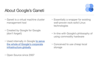 About Google’s Ganeti
• Ganeti is a virtual machine cluster
management tool
• Created by Google for Google
(don’t forget!)
• Used internally in Google to serve
the whole of Google's corporate
infrastructure globally
• Open Source since 2007

• Essentially a wrapper for existing
well-proven rock-solid Linux
technologies
• In-line with Google’s philosophy of
using commodity hardware
• Conceived to use cheap local
storage

 