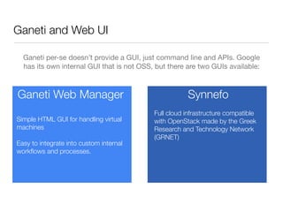 Ganeti and Web UI
Ganeti per-se doesn’t provide a GUI, just command line and APIs. Google
has its own internal GUI that is not OSS, but there are two GUIs available:

Ganeti Web Manager
Simple HTML GUI for handling virtual
machines
Easy to integrate into custom internal
workﬂows and processes.

Synnefo
Full cloud infrastructure compatible
with OpenStack made by the Greek
Research and Technology Network
(GRNET)

 