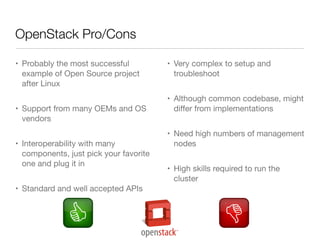 OpenStack Pro/Cons
• Probably the most successful
example of Open Source project
after Linux
• Support from many OEMs and OS
vendors
• Interoperability with many
components, just pick your favorite
one and plug it in
• Standard and well accepted APIs

• Very complex to setup and
troubleshoot
• Although common codebase, might
diﬀer from implementations
• Need high numbers of management
nodes
• High skills required to run the
cluster

 