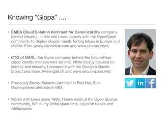 Knowing “Gippa” ....
• EMEA Cloud Solution Architect for Canonical (the company
behind Ubuntu). In this role I work closely with the OpenStack
community to deploy clouds mostly for big telcos in Europe and
Middle-East. (www.canonical.com and www.ubuntu.com)
• CTO of GARL, the Swiss company behind the SecurePass
cloud identity management service. While mostly focused on
identity and security, I cooperate with the Google’s Ganeti
project and team. (www.garl.ch and www.secure-pass.net)
• Previously Senior Solution Architect in Red Hat, Sun
Microsystems and also in IBM.
• Works with Linux since 1996, I know most of the Open Source
community. Within my (little) spare time, I publish books and
whitepapers

 