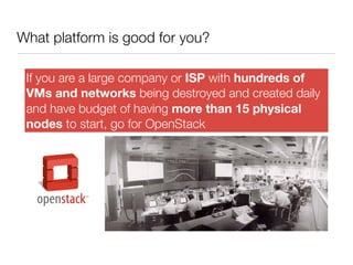 What platform is good for you?
If you are a large company or ISP with hundreds of
VMs and networks being destroyed and created daily
and have budget of having more than 15 physical
nodes to start, go for OpenStack

 