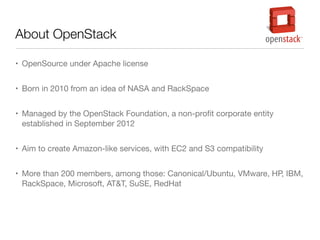 About OpenStack
• OpenSource under Apache license
• Born in 2010 from an idea of NASA and RackSpace
• Managed by the OpenStack Foundation, a non-proﬁt corporate entity
established in September 2012
• Aim to create Amazon-like services, with EC2 and S3 compatibility
• More than 200 members, among those: Canonical/Ubuntu, VMware, HP, IBM,
RackSpace, Microsoft, AT&T, SuSE, RedHat

 