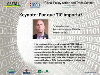 Keynote: Por que TIC importa?
‫‮‬ Sr. Alan Marcus
Forum Econômico Mundial
Diretor de TIC
Esta sessão definirá o cenário para a GPATS 2013 por
examinar os impactos positivos da TIC no mundo. O
Forum Econômico Mundial publica anualmente estudos
comparativos abordando fatores-chave de
competitividade e do nível relativo de desenvolvimento
dos países quanto a TIC. O Sr. Marcus explicará por que
a competência em TIC é fundamental para o futuro das
nações e economias no século 21
 
