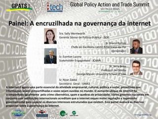 Painel: A encruzilhada na governança da internet
‫‮‬ Sra. Sally Wentworth
Gerente Sênior de Política Pública - ISOC
‫‮‬ Sr. Bruno Ramos
Chefe do Escritório Latino Americano da ITU
(convidado)
‫‮‬ Sr. Everton Lucero
Stakeholder Engagement - ICANN
‫‮‬ Sr. Jerry Brito
Professor de Direito
George Mason University School of Law
‫‮‬ Sr. Nizar Zakka
Secretário Geral - IJMA3
A Internet é agora uma parte essencial da atividade empresarial, cultural, política e social, permitindo que
informações sejam compartilhadas e vozes sejam ouvidas no mundo. O aumento ubiquo da internet foi
acompanhado igualmente pelo crime cibernético, spam e quebras de privacidade. Vários governos nacionais em
conjunto com instituições internacionais acreditam que a internet requer maior regulação e supervisão
governamental para superar os diversos interesses estruturados que existem. Este painel avaliará as diversas
propostas sobre a governança da internet.
 