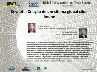 Keynote: Criação de um sitema global ciber
imune
‫‮‬ Sr. Alan Marcus
Diretor de TIC – Forum Econômico Mundial
‫‮‬ Sr. Howard Schmidt
Sócio - Schmidt Ridge Cyber
Assim como as pessoas, comunidades, governos e nações têm colaborado globalmente para
compartilhar conhecimentos e práticas que eliminam ou reduzem riscos à saúde pública,
informações sobre os riscos, as ameaças e vulnerabilidades cibernéticas precisam ser
globalmente compartilhadas para incentivar todos os participantes do setor de TI a adotar
boas práticas. Esta sessão examina como uma maior abertura, transparência e colaboração
pode reduzir as ameaças cibernéticas, destacando as melhores práticas, bem como as
políticas sólidas e as regulações – quando preciso – garantindo que a internet permaneça
saudável e confiável. Os painelisas também abordarão como a segurança cibernética
precisará ser semelhante ao sistema imunológico das pessoas – isolando e atacando
invasores mesmo antes de conhecer sua identidade ou origem.
 