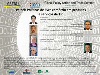 Painel: Políticas de livre comércio em produtos
e serviços de TIC
‫‮‬ sr. John Wilson
Economista Chefe, Grupo de Pesquisa em Desenvolvimento
‫‮‬ Banco Mundial
‫‮‬ Sr. Roberto Azevedo
Diretor Geral – Organização Mundial do Comércio (convidado)
‫‮‬ Sr. Luis Stein
Vice-Presidente - ALETI & Presidente - GECHS
‫‮‬ Sra. Dorothy Dwoskin
Diretora Sênior, Política e Estratégia Comercial - Microsoft Corporation
(convidada)
‫‮‬ Professor L. Alan Winters
Universidade de Sussex – Reino Unido (convidado)
‫‮‬ Sr. Craig Emerson
Ex-Ministro - Austrália (convidado)
‫‮‬ Sr. Ernesto Zedillo
Ex-Presidente - México (convidado)
O comércio mundial está numa encruzilhada. Ou avança ou enfrentaremos um recuo pelo multilateralismo, ao nosso próprio risco.
Sem a cooperação nas finanças, na segurança, no comércio, no meio ambiente e na redução da pobreza, os riscos de divisão, luta e
guerra permanecerão perigosamente reais. Coletivamente temos que ser mais ousados para lidar com os riscos crescentes. Os
produtos e serviços de TIC sustentam as atividades e o desenvolvimento da economia moderna. Esta sessão abordará como livres
mercados fornecem os meios mais efetivos para garantir que todos tenham acesso à melhor tecnologia e serviços do mundo, a preços
globais.
 