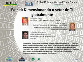Painel: Dimensionando o setor de TI
globalmente
‫‮‬ Sr.Roberto Mayer
Presidente - ALETI & Vice-Presidente - Assespro
‫‮‬ Sr. Bernd Friedrich
Chefe de “Tecnologias da Informação e Comunicação
para o Desenvolvimento” na Sociedade Alemã para
Cooperação Internacional
‫‮‬ Sr. Torbjörn Fredriksson
Chefe, Seção de Análises em TIC
Escritório de Ciência, Tecnologia e TIC
UNCTAD
Vários países implementaram políticas para fortalecer seus setores de TIC. Contudo,
poucos estudos específicos em como melhor desenvolver metodologias abrangentes
para medição deste setor têm sido realizados. Esta sessão explorará as melhores
estratégias, não somente para preencher esta lacuna a nível nacional, mas analisar o
processo de harmonizar várias iniciativas para que, no futuro, informações
abrangentes possam ser comparadas globalmente.
 