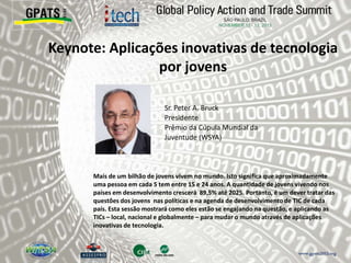 Keynote: Aplicações inovativas de tecnologia
por jovens
‫‮‬ Sr. Peter A. Bruck
Presidente
Prêmio da Cúpula Mundial da
Juventude (WSYA)
Mais de um bilhão de jovens vivem no mundo. Isto significa que aproximadamente
uma pessoa em cada 5 tem entre 15 e 24 anos. A quantidade de jovens vivendo nos
países em desenvolvimento crescerá 89,5% até 2025. Portanto, é um dever tratar das
questões dos jovens nas políticas e na agenda de desenvolvimento de TIC de cada
país. Esta sessão mostrará como eles estão se engajando na questão, e aplicando as
TICs – local, nacional e globalmente – para mudar o mundo através de aplicações
inovativas de tecnologia.
 