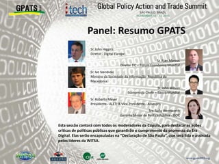 Panel: Resumo GPATS
‫‮‬ Sr. John Higgins
Diretor - Digital Europe
‫‮‬ Sr. Alan Marcus
Diretor TIC – Forum Econômico Mundial
‫‮‬ Sr. Ivo Ivanovski
Ministro da Sociedade da Informação- Republica da
Macedonia
‫‮‬ Sr. John Wilson
Economista Chefe – Banco Mundial
‫‮‬ Sr. Roberto Mayer
Presidente - ALETI & Vice-Presidente - Assespro
‫‮‬ Sra. Sally Wentworth
Gerente Sênior de Política Pública - ISOC
Esta sessão contará com todos os moderadores da Cúpula, para destacar as ações
críticas de políticas públicas que garantirão o cumprimento da promessa da Era
Digital. Elas serão encapsuladas na “Declaração de São Paulo”, que será lida e assinada
pelos líderes da WITSA.
 