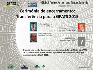 Cerimônia de encerramento:
Transferência para a GPATS 2015
‫‮‬ Sr. Santiago Gutierrez
Presidente - WITSA
‫‮‬ Sr. Roberto Mayer
Presidente - GPATS 2013
‫‮‬ Sr. Amado Espinosa
Presidente - WCIT 2014
‫‮‬ A ser anunciado
Presidente - GPATS 2015
Durante esta sessão de encerramento será anunciado o anfitrião da GPATS
2015. A direção da WITSA definirá o país sede na Assembléia Geral que
ocorre durante a GPATS 2013.
?
 