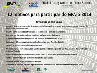 Uma experiência única!
• Participe de uma programação de classe mundial, com palestrantes de renome de governos, do setor, de
instituições e universidades
• Envolva-se na discussão sobre questões de comércio e política internacional
• Participe nas discussões sobre o equilíbrio na Governança da Internet
• Aprenda sobre as melhores práticas em políticas governamentais de TIC
• Saiba como diferentes países vêem e implementam suas Agendas Digitais
• Seja parte de uma rede global de profissionais
• Vivencie sessões com executivos e agentes públicos sobre a expansão das TIC nos países desenvolvidos e em
desenvolvimento
• Ganhe ou melhore seu entendimento sobre políticas chave para o desenvolvimento das TIC
• Tenha a oportunidade em participar de debates e discussões
• Aprenda sobre o Brasil como potência global
• Aproveite as atrações culturais e gastronômicas da hospitaleira e mundialmente famosa São Paulo
12 motivos para participar do GPATS 2013
 